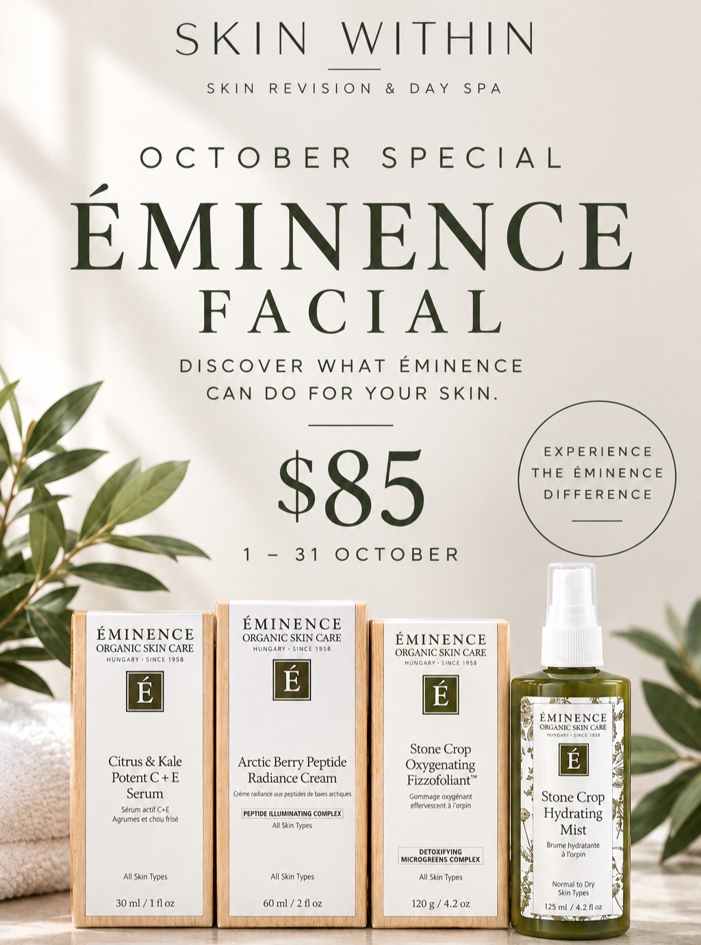 OCTOBER ÉMINENCE FACIAL SPECIAL
Discover Éminence Organic Skin Care
Curious about Éminence and wondering how your skin will respond?
Throughout October, we're inviting you to experience an Éminence facial for just $85.
A beautiful opportunity to experience the Éminence difference, with your facial tailored to your skin and its current needs.
Éminence Organic Skin Care Facial
$85
Available 1–31 October
Perfect if you've been wanting to:
• Try Éminence for the first time
• Give your skin a fresh, nourishing treatment
• Discover which products work best for your skin
• Experience professional Éminence skincare before investing in a home-care routine
Limited October promotion.
Message or call us to book
