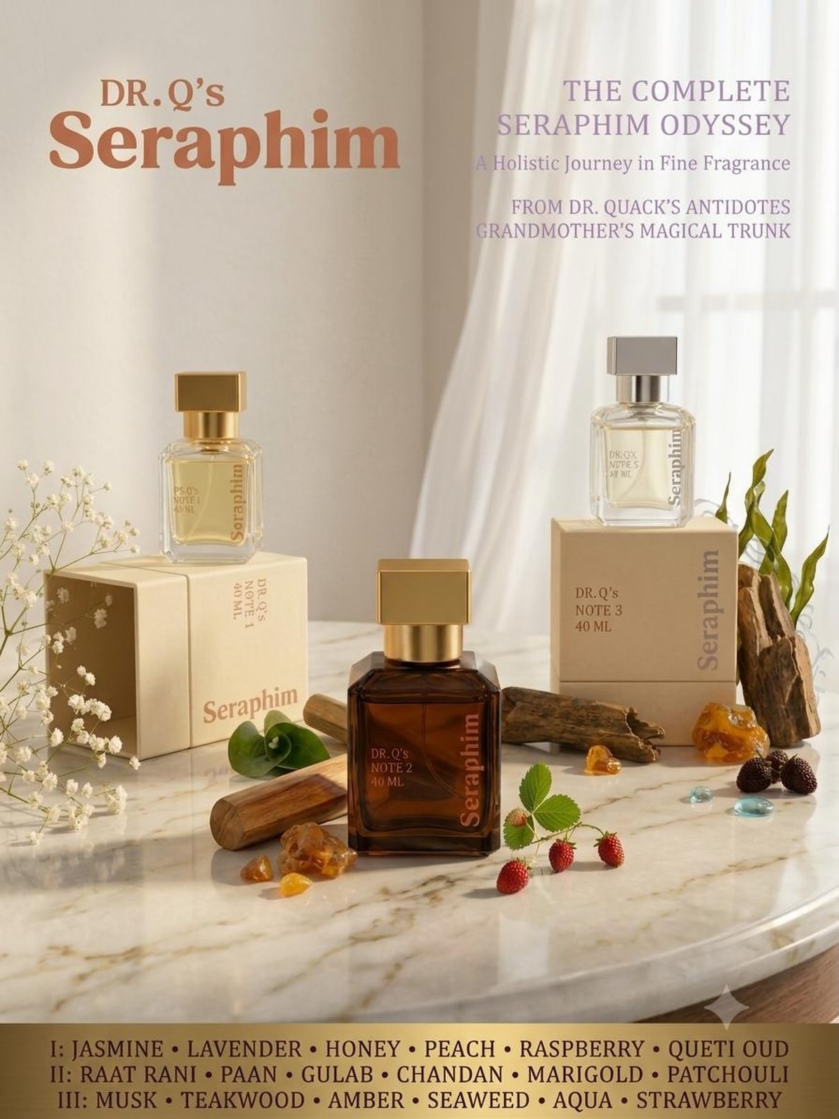 THE COMPLETE SERAPHIM ODYSSEY.
Three fragrances. Three expressions. One house of fine fragrance.
From the luminous femininity of Note I, through the intoxicating festive warmth of Note II, to the refined, masculine depth of Note III — each Seraphim is an invitation into a different world.
NOTE I — Jasmine • Lavender • Honey • Peach • Raspberry • Kuwaiti Oud
NOTE II — Raat Rani • Paan Ka Patta • Gulab • Chandan • Marigold • Patchouli
NOTE III — Musk • Teakwood • Amber • Seaweed • Aqua • Strawberry
A collection inspired by memory, heritage, nature, and the art of leaving an unforgettable trail.
SERAPHIM — THE ODYSSEY BEGINS.
From Dr. Quack’s Antidotes.
#DrQsAntidotes #Seraphim #SeraphimOdyssey #TheCompleteSeraphimOdyssey #FineFragrance LuxuryFragrance NichePerfume LuxuryPerfume PerfumeCollection FragranceHouse IndianLuxury IndianPerfume ArtOfPerfume ScentOfLuxury SignatureScent FragranceLovers PerfumeLovers NicheFragrance LuxuryScent OudFragrance RaatRani KuwaitiOud Teakwood Amber Patchouli Musk Jasmine Chandan ModernPerfumery