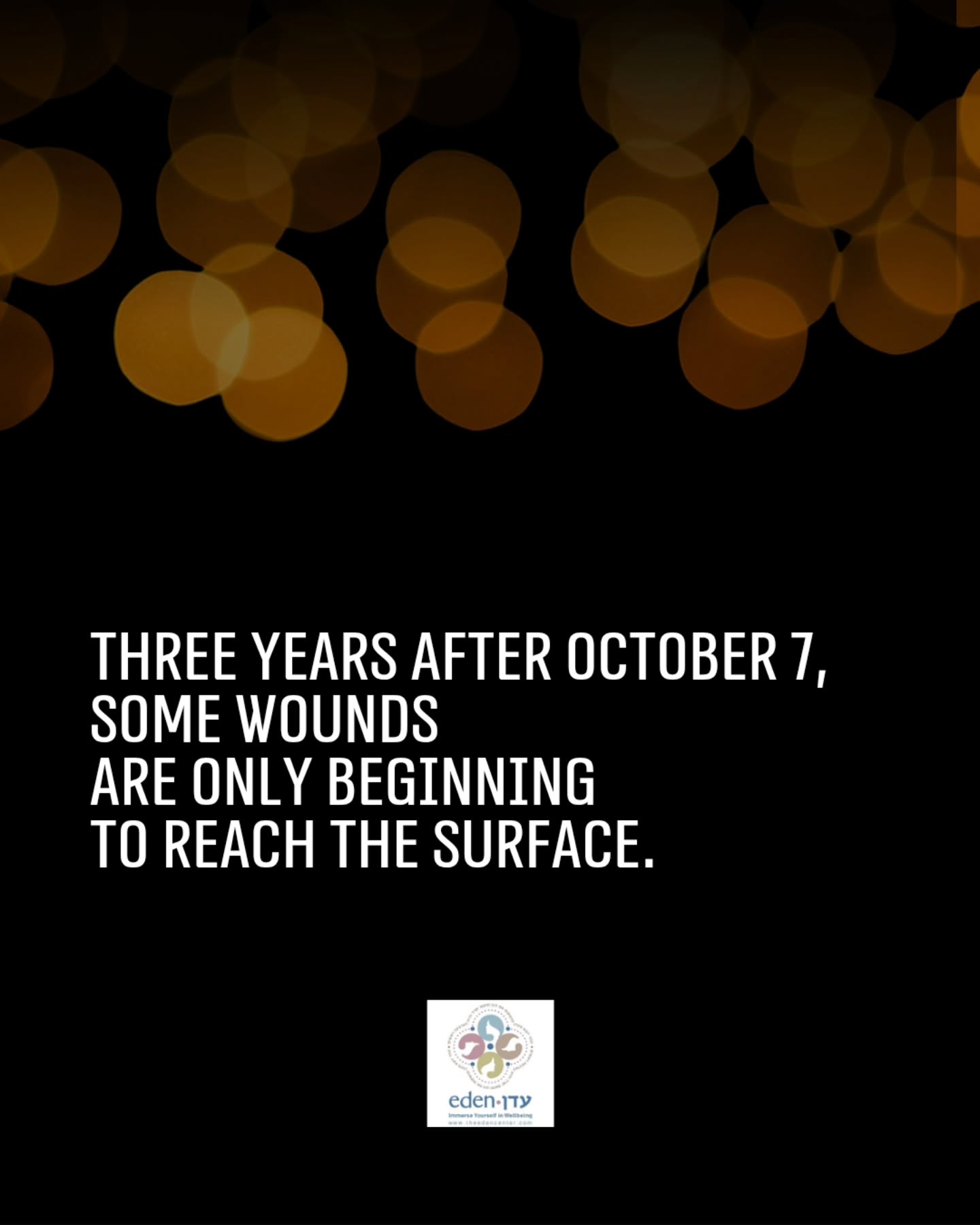 October 7 did not end on October 7.
Three years later, its impact continues to unfold in ways that are visible and invisible. In grief and trauma.
In marriages and families.
In parents and children.
In relationships changed by loss, fear, prolonged separation, reserve duty, and experiences that can take months or even years to process.
At The Eden Center, we see how trauma can enter the most intimate parts of our lives: our relationships, our bodies, our sense of safety, and our ability to connect with the people closest to us.
Today, we remember those we lost and hold close those who continue to carry the impact of that day and everything that has followed.
Some wounds take time to reach the surface.
Three years later, we are still living with what October 7 changed.