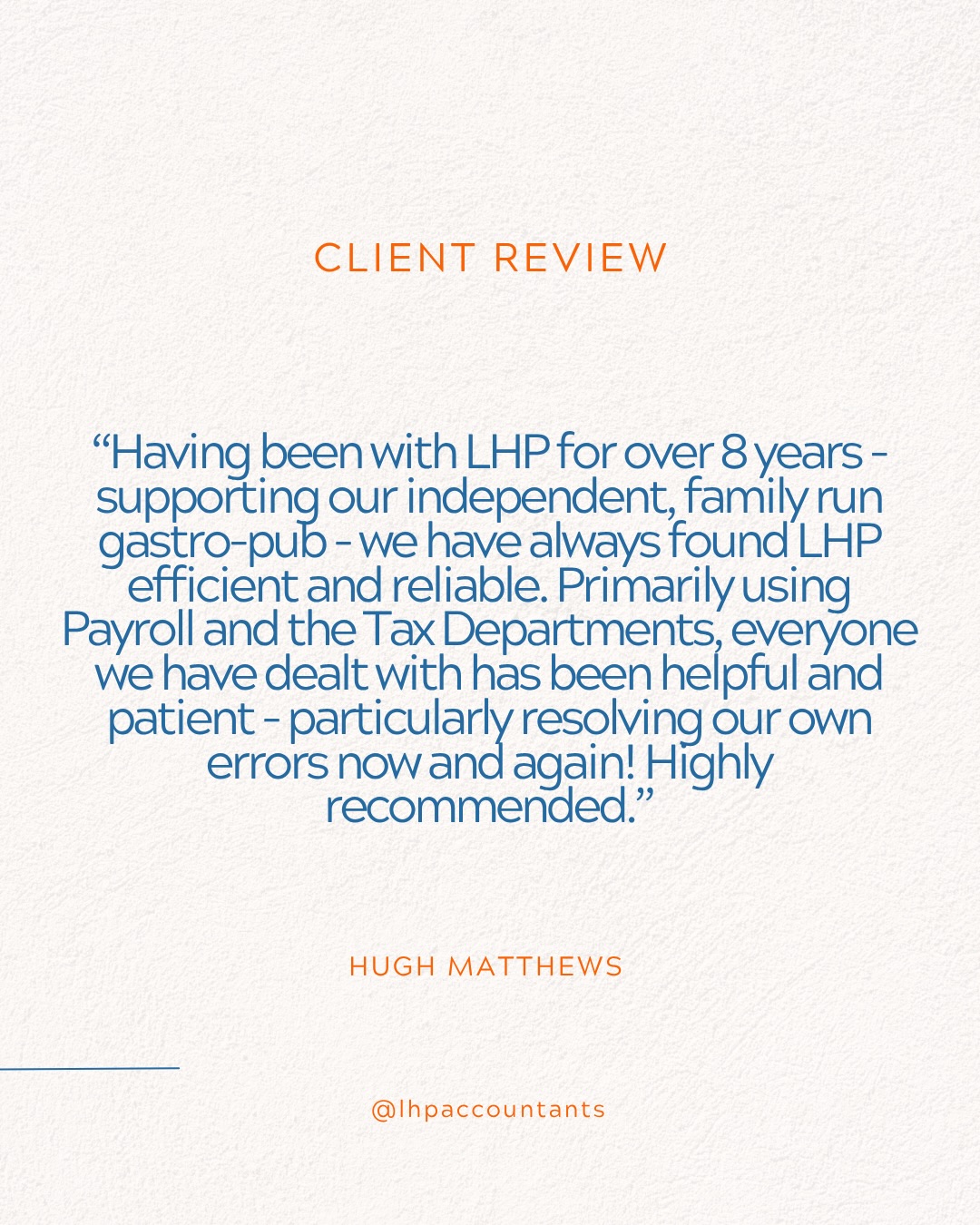 It’s always lovely to hear we’re getting it right. 💙
From helping family-run businesses with their payroll and tax to being at the end of the phone when someone has a question, it’s the little things that make a difference.
And that’s exactly what we want our clients to feel when they work with LHP. A huge thank you to Debbie, Jack and Hugh for taking the time to leave us these lovely reviews. It really does mean a lot.
And a special shout-out to Adriana, Nerys, Owain,
Lucy and Dafydd for the wonderful mentions. It’s always nice to see the team getting the recognition they deserve! We’re lucky to work with some brilliant people and businesses, and we never take their trust for granted.
Thank you for choosing Team LHP. 💙
www.lhp.co.uk