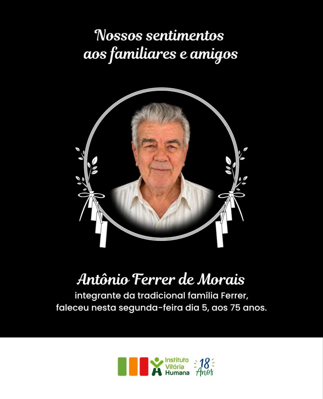 O Instituto Vitória Humana manifesta seu pesar pelo falecimento de Antônio Ferrer de Morais, aos 75 anos, ocorrido nesta segunda-feira (5).
Neste momento de despedida, que os vínculos familiares, as memórias compartilhadas e o cuidado entre familiares e amigos sejam fonte de união e amparo.
Expressamos nossa solidariedade à família Ferrer, a quem somos gratos pelo apoio e pela dedicação à nossa instituição.
#institutovitoriahumana #ivh #vitoriadesantoantao