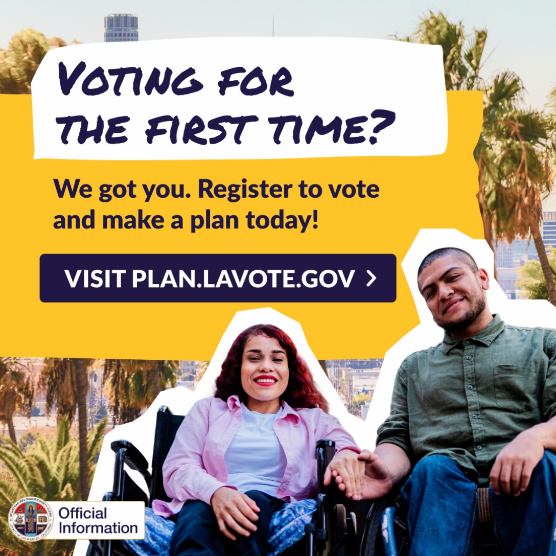 Is it your first time voting? Registering to vote is fast and easy. Go to PLAN.LAVOTE.GOV to register and make a plan to vote early.
