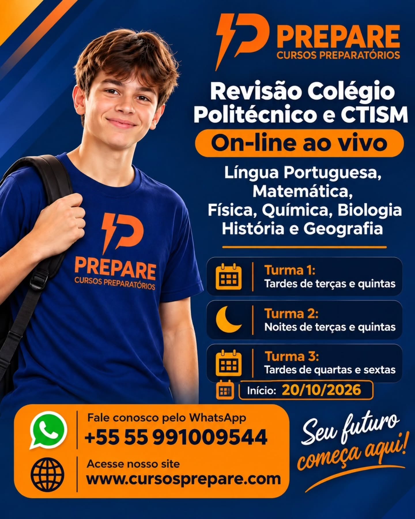 Estás a preparar-te para garantir a tua vaga no Colégio Politécnico e no CTISM?
O Prepare Cursos Preparatórios tem a solução ideal para ti!
Chegou a Revisão Colégio Politécnico e CTISM – On-line ao vivo,
com uma preparação completa nas seguintes disciplinas:
Língua Portuguesa
Matemática
Física
Química
Biologia
História
Geografia
📅 Escolhe a turma que melhor se adapta à tua rotina:
Turma 1: Tardes de terças e quintas
Turma 2: Noites de terças e quintas
Turma 3: Tardes de quartas e sextas
⏳ Início das aulas: 20/10/2026
Não deixes a tua aprovação para a última hora.
Garante já a tua vaga!
📲 Fale conosco pelo WhatsApp: +55 55 991009544
🌐 Acesse o nosso site: www.cursosprepare.com