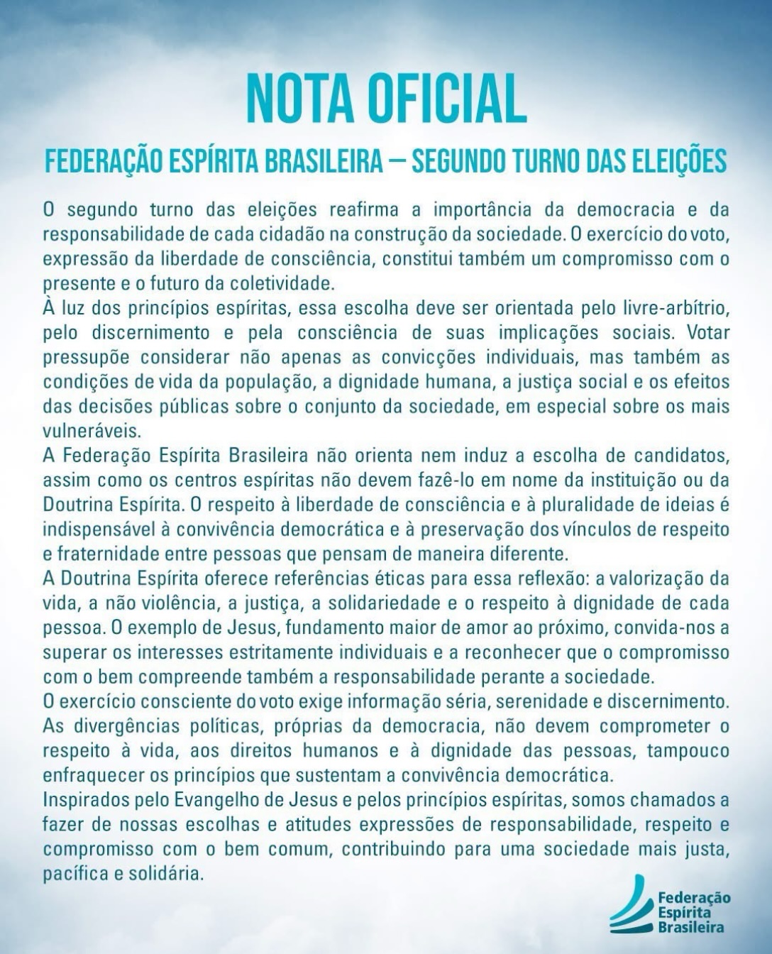 O segundo turno das eleições reafirma a importância da democracia e da responsabilidade de cada cidadão na construção da sociedade. O exercício do voto, expressão da liberdade de consciência, constitui também um compromisso com o presente e o futuro da coletividade.
À luz dos princípios espíritas, essa escolha deve ser orientada pelo livre-arbítrio, pelo discernimento e pela consciência de suas implicações sociais. Votar pressupõe considerar não apenas as convicções individuais, mas também as condições de vida da população, a dignidade humana, a justiça social e os efeitos das decisões públicas sobre o conjunto da sociedade, em especial sobre os mais vulneráveis.
A Federação Espírita Brasileira não orienta nem induz a escolha de candidatos, assim como os centros espíritas não devem fazê-lo em nome da instituição ou da Doutrina Espírita. O respeito à liberdade de consciência e à pluralidade de ideias é indispensável à convivência democrática e à preservação dos vínculos de respeito e fraternidade entre pessoas que pensam de maneira diferente.
A Doutrina Espírita oferece referências éticas para essa reflexão: a valorização da vida, a não violência, a justiça, a solidariedade e o respeito à dignidade de cada pessoa. O exemplo de Jesus, fundamento maior de amor ao próximo, convida-nos a superar os interesses estritamente individuais e a reconhecer que o compromisso com o bem compreende também a responsabilidade perante a sociedade.
O exercício consciente do voto exige informação séria, serenidade e discernimento.
As divergências políticas, próprias da democracia, não devem comprometer o respeito à vida, aos direitos humanos e à dignidade das pessoas, tampouco enfraquecer os princípios que sustentam a convivência democrática.
Inspirados pelo Evangelho de Jesus e pelos princípios espíritas, somos chamados a fazer de nossas escolhas e atitudes expressões de responsabilidade, respeito e compromisso com o bem comum, contribuindo para uma sociedade mais justa e solidária.
#espiritismo #doutrinaespirita #cruzadadosmilitaresespíritas #federacaoespiritabrasileira #eleiçoes2026