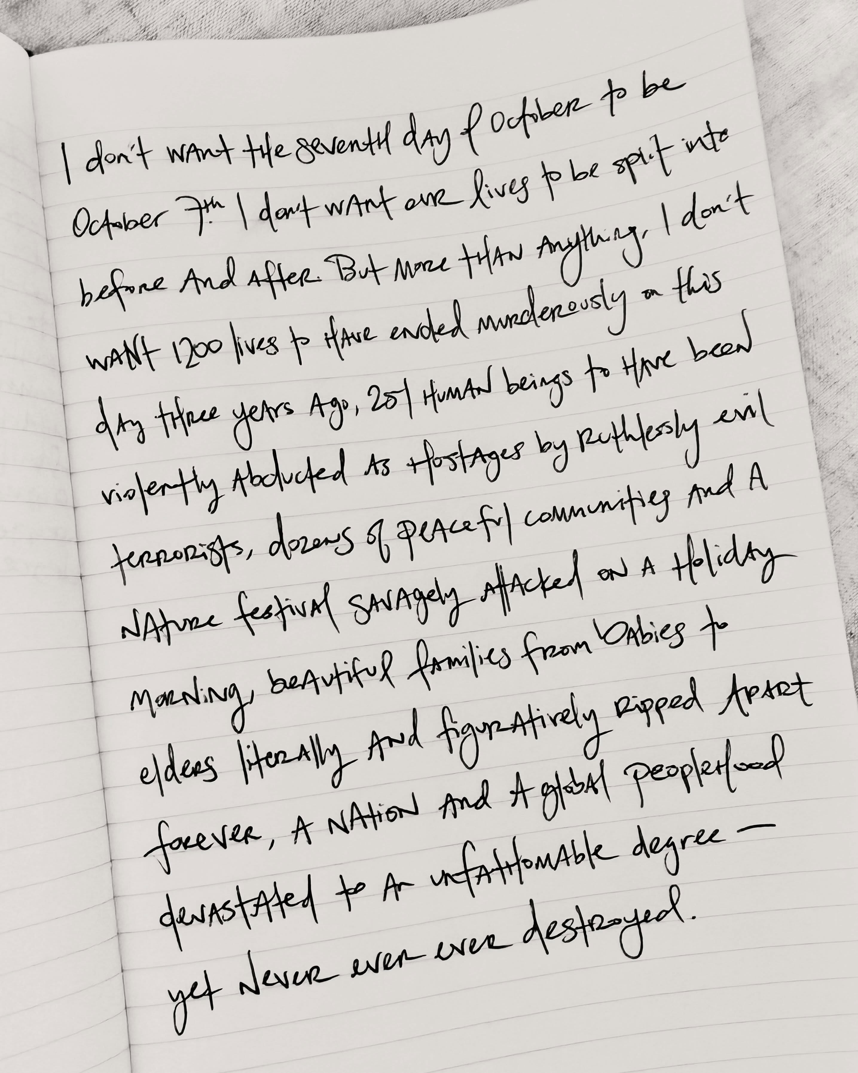 I don’t want the seventh day of October to be October 7th. I don’t want our lives to be split into before and after. But more than anything, I don’t want 1,200 lives to have ended murderously on this day three years ago, 251 human beings to have been violently abducted as hostages by ruthlessly evil terrorists, dozens of peaceful communities and a nature festival savagely attacked on a holiday morning, beautiful families from babies to elders literally and figuratively ripped apart forever, a nation and a global peoplehood devastated to an unfathomable degree, yet still never ever ever destroyed.
Every Jew everywhere has their own story about what happened to us on October 7, 2023, and I surely have mine. And we all have personal stories of October 8 and its aftermath, when unmasked antisemitism skyrocketed in broad daylight among the “friends” and social circles and political parties and activist spheres and academic institutions and digital platforms and media outlets and chosen surroundings where we felt safe, accepted, perhaps quasi-assimilated… even before the pools of blood were dry in babies’ bedrooms, before the embers of razed homes on kibbutzim had stopped burning, before the hundreds of mutilated and raped bodies could be painstakingly identified, before the hostages had reached the depths of darkness in the bowels of tunnels where Hamas would torture and abuse some for years, before any Jew or leader or state could do a damn thing other than grieve and pray and check on each other in utter disbelief and paralyzing pain.
Words feel futile in the face of the world-altering magnitude of October 7th, of this pogrom, of this calculated explicit gleefully publicized attempt to wipe the Jewish homeland off the map — the sole refuge on Earth for the long-persecuted Jewish people who were stateless and largely defenseless for two thousand years. I am sitting with the weight, the intensity, the inescapable horror of this Black Sabbath — to mourn and remember and honor and pray and cry and cry and cry… and live. May the memory of every soul killed on October 7, though light never extinguished, and every hero who has fallen in its wake, forever be a blessing.