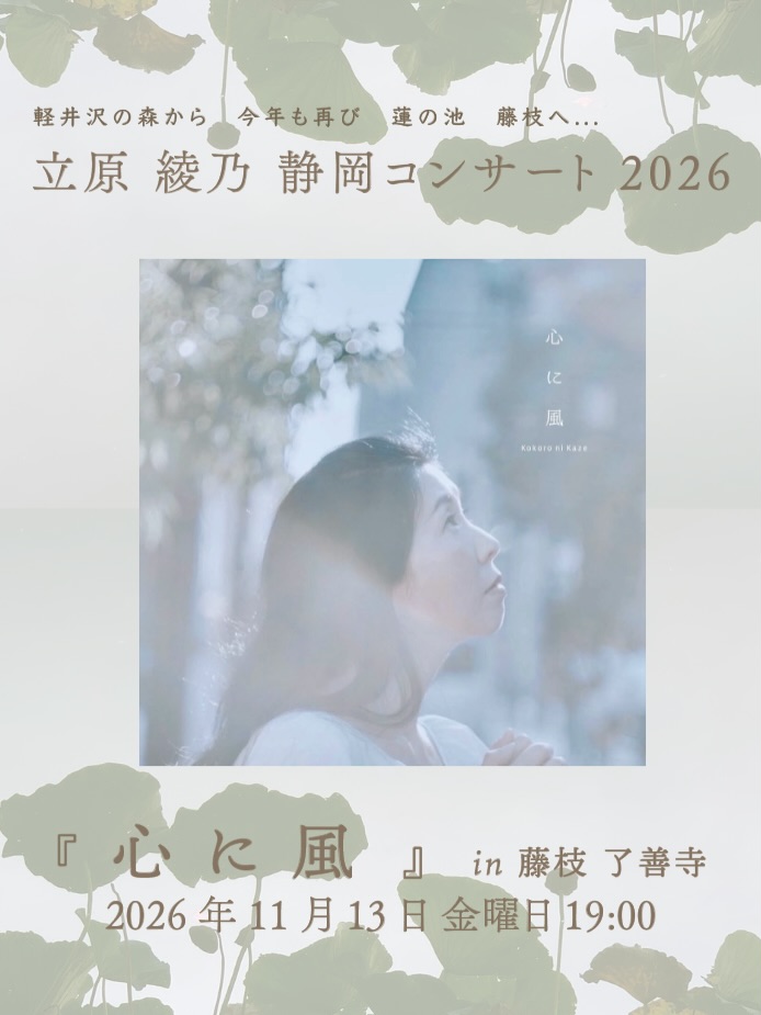 京都の余韻をそのままに...
『 心 に 風 』
静岡へ 繋いでゆきます
立原 綾乃 静岡コンサート 2026
『 心 に 風 』 in 藤枝 了善寺
2026 年 11 月 13 日 金曜日 19:00
会場:了善寺 @ryozenji
〒426-0019 静岡県藤枝市天王町1丁目4-1
受付:18:00 開演:19:00 終演:20:30
参加費:4,400 yen+お賽銭(当日現金のみ)
(学生2,200、小・中学生1,100、未就学児無料)
予約:Gallery hygge シャノンやよい
yayoishannon@gmail.com
hygge インスタグラムDM @hygge.rengeji
ieno coffeeさん出店参加♪ @ienocoffee11
珈琲とお菓子も一緒におたのしみください
presented & supported by
Garelly hygge & 了善寺
